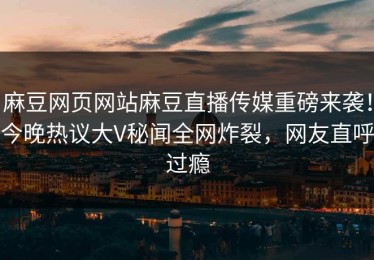 麻豆网页网站麻豆直播传媒重磅来袭！今晚热议大V秘闻全网炸裂，网友直呼过瘾