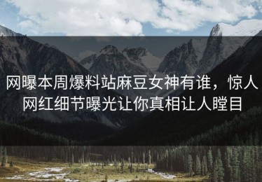 网曝本周爆料站麻豆女神有谁，惊人网红细节曝光让你真相让人瞠目