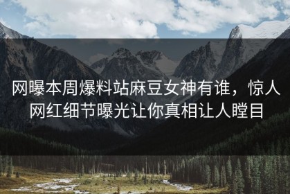 网曝本周爆料站麻豆女神有谁，惊人网红细节曝光让你真相让人瞠目