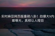 实时麻豆网页版重磅八卦！劲爆大V内幕曝光，真相让人瞠目