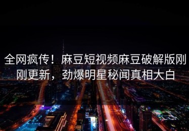 全网疯传！麻豆短视频麻豆破解版刚刚更新，劲爆明星秘闻真相大白