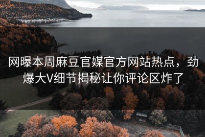 网曝本周麻豆官媒官方网站热点，劲爆大V细节揭秘让你评论区炸了