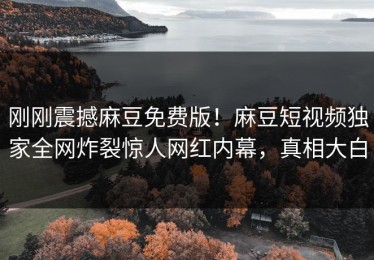 刚刚震撼麻豆免费版！麻豆短视频独家全网炸裂惊人网红内幕，真相大白