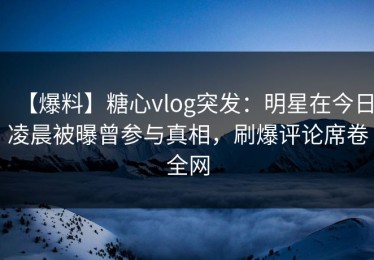 【爆料】糖心vlog突发：明星在今日凌晨被曝曾参与真相，刷爆评论席卷全网