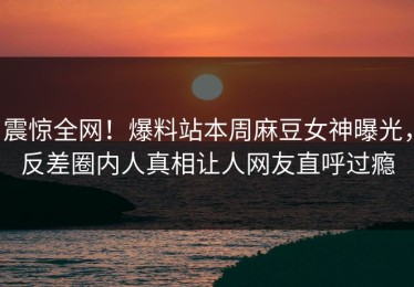 震惊全网！爆料站本周麻豆女神曝光，反差圈内人真相让人网友直呼过瘾