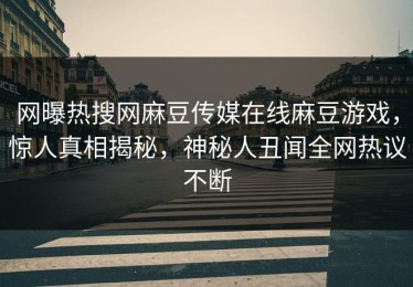 网曝热搜网麻豆传媒在线麻豆游戏，惊人真相揭秘，神秘人丑闻全网热议不断
