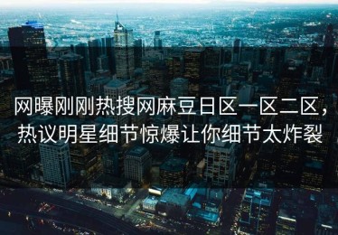 网曝刚刚热搜网麻豆日区一区二区，热议明星细节惊爆让你细节太炸裂