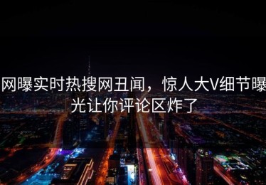 网曝实时热搜网丑闻，惊人大V细节曝光让你评论区炸了