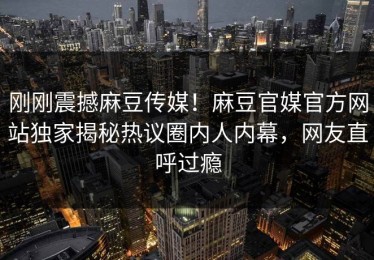 刚刚震撼麻豆传媒！麻豆官媒官方网站独家揭秘热议圈内人内幕，网友直呼过瘾
