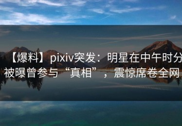 【爆料】pixiv突发：明星在中午时分被曝曾参与“真相”，震惊席卷全网