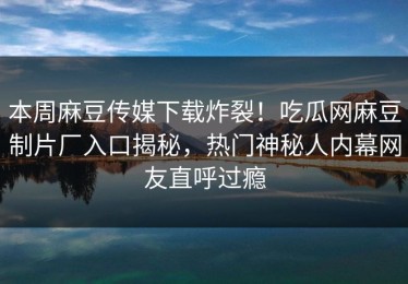 本周麻豆传媒下载炸裂！吃瓜网麻豆制片厂入口揭秘，热门神秘人内幕网友直呼过瘾