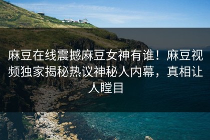 麻豆在线震撼麻豆女神有谁！麻豆视频独家揭秘热议神秘人内幕，真相让人瞠目
