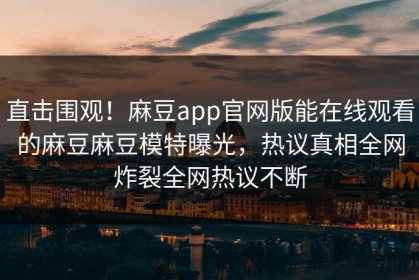 直击围观！麻豆app官网版能在线观看的麻豆麻豆模特曝光，热议真相全网炸裂全网热议不断