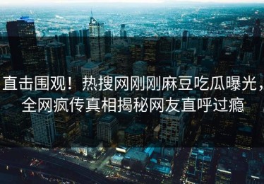 直击围观！热搜网刚刚麻豆吃瓜曝光，全网疯传真相揭秘网友直呼过瘾