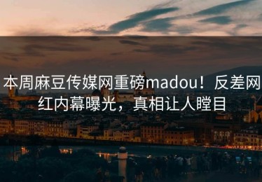 本周麻豆传媒网重磅madou！反差网红内幕曝光，真相让人瞠目