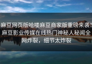 麻豆网页版哈喽麻豆商家版重磅来袭！麻豆影业传媒在线热门神秘人秘闻全网炸裂，细节太炸裂
