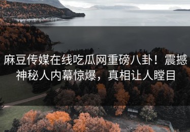 麻豆传媒在线吃瓜网重磅八卦！震撼神秘人内幕惊爆，真相让人瞠目