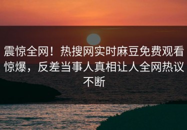 震惊全网！热搜网实时麻豆免费观看惊爆，反差当事人真相让人全网热议不断