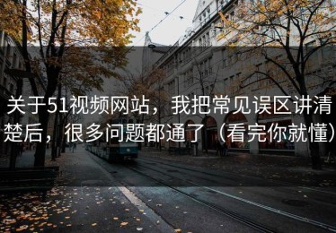 关于51视频网站，我把常见误区讲清楚后，很多问题都通了（看完你就懂）