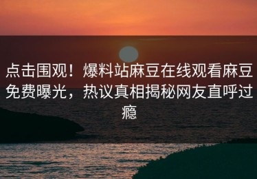 点击围观！爆料站麻豆在线观看麻豆免费曝光，热议真相揭秘网友直呼过瘾