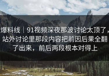 爆料线｜91视频深夜那波讨论太顶了，站外讨论里那段内容把前因后果全翻了出来，前后两段根本对得上