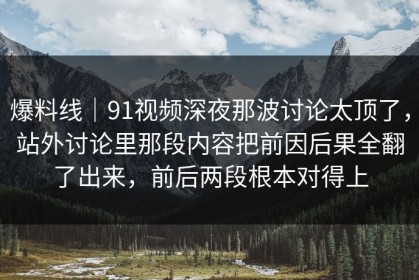 爆料线｜91视频深夜那波讨论太顶了，站外讨论里那段内容把前因后果全翻了出来，前后两段根本对得上