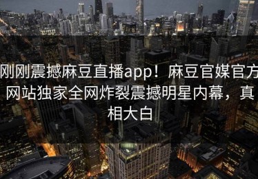 刚刚震撼麻豆直播app！麻豆官媒官方网站独家全网炸裂震撼明星内幕，真相大白
