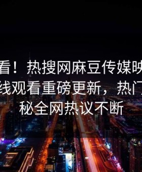 点击速看！热搜网麻豆传媒映画麻豆传媒在线观看重磅更新，热门事件揭秘全网热议不断