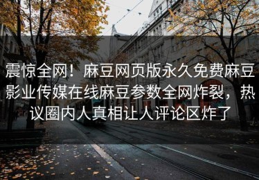 震惊全网！麻豆网页版永久免费麻豆影业传媒在线麻豆参数全网炸裂，热议圈内人真相让人评论区炸了