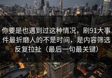 你要是也遇到过这种情况，刷91大事件最折磨人的不是时间，是内容筛选反复拉扯（最后一句最关键）