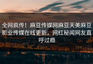 全网疯传！麻豆传媒网麻豆天美麻豆影业传媒在线更新，网红秘闻网友直呼过瘾