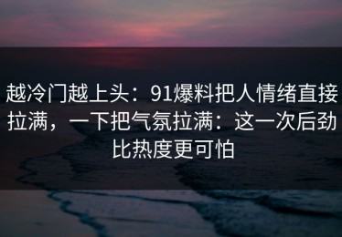 越冷门越上头：91爆料把人情绪直接拉满，一下把气氛拉满：这一次后劲比热度更可怕