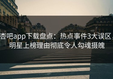 杏吧app下载盘点：热点事件3大误区，明星上榜理由彻底令人勾魂摄魄