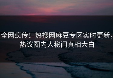 全网疯传！热搜网麻豆专区实时更新，热议圈内人秘闻真相大白