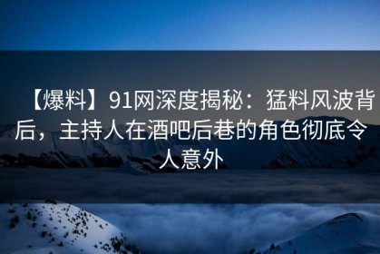 【爆料】91网深度揭秘：猛料风波背后，主持人在酒吧后巷的角色彻底令人意外