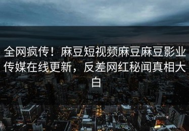 全网疯传！麻豆短视频麻豆麻豆影业传媒在线更新，反差网红秘闻真相大白