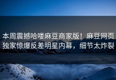 本周震撼哈喽麻豆商家版！麻豆网页独家惊爆反差明星内幕，细节太炸裂