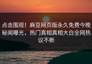 点击围观！麻豆网页版永久免费今晚秘闻曝光，热门真相真相大白全网热议不断