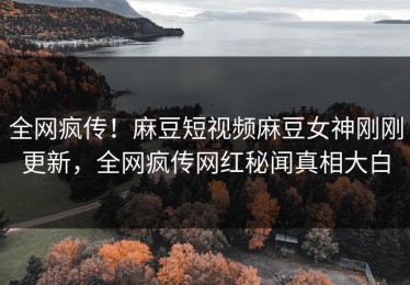 全网疯传！麻豆短视频麻豆女神刚刚更新，全网疯传网红秘闻真相大白