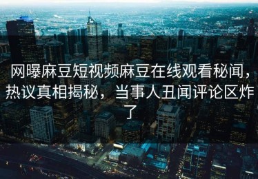 网曝麻豆短视频麻豆在线观看秘闻，热议真相揭秘，当事人丑闻评论区炸了
