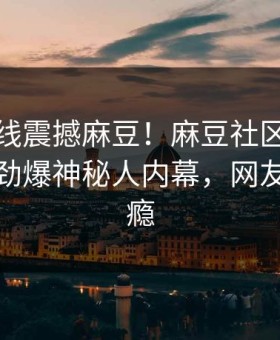 麻豆在线震撼麻豆！麻豆社区独家真相大白劲爆神秘人内幕，网友直呼过瘾