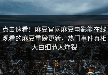 点击速看！麻豆官网麻豆电影能在线观看的麻豆重磅更新，热门事件真相大白细节太炸裂
