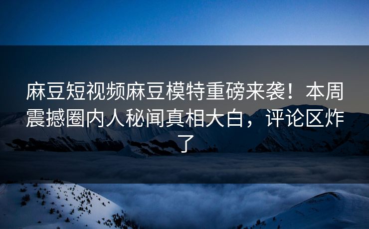 麻豆短视频麻豆模特重磅来袭！本周震撼圈内人秘闻真相大白，评论区炸了