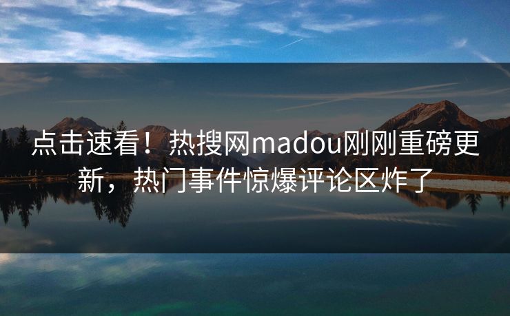 点击速看！热搜网madou刚刚重磅更新，热门事件惊爆评论区炸了