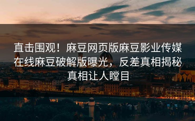 直击围观！麻豆网页版麻豆影业传媒在线麻豆破解版曝光，反差真相揭秘真相让人瞠目