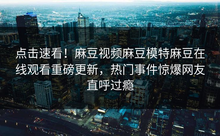 点击速看！麻豆视频麻豆模特麻豆在线观看重磅更新，热门事件惊爆网友直呼过瘾