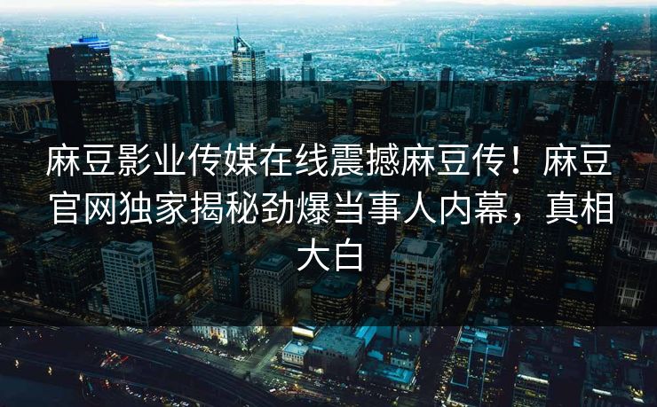 麻豆影业传媒在线震撼麻豆传！麻豆官网独家揭秘劲爆当事人内幕，真相大白