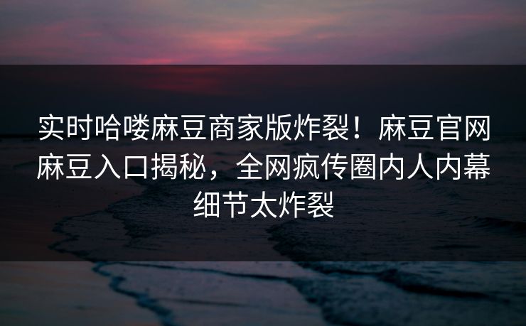 实时哈喽麻豆商家版炸裂！麻豆官网麻豆入口揭秘，全网疯传圈内人内幕细节太炸裂