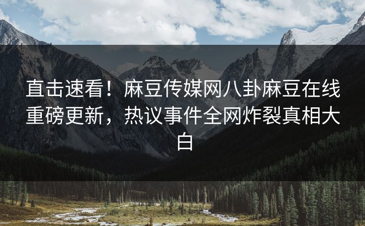 直击速看！麻豆传媒网八卦麻豆在线重磅更新，热议事件全网炸裂真相大白