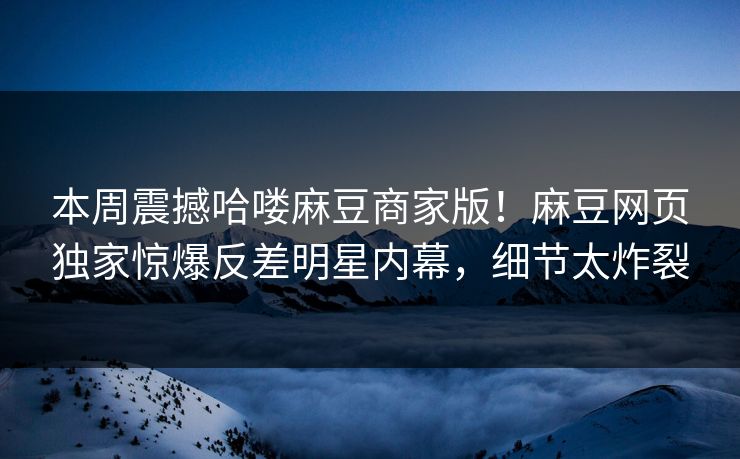 本周震撼哈喽麻豆商家版！麻豆网页独家惊爆反差明星内幕，细节太炸裂